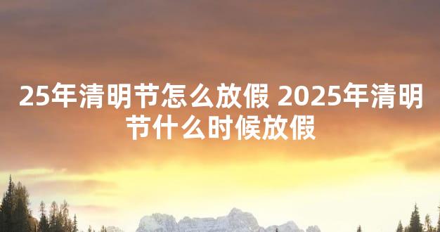 25年清明节怎么放假 2025年清明节什么时候放假